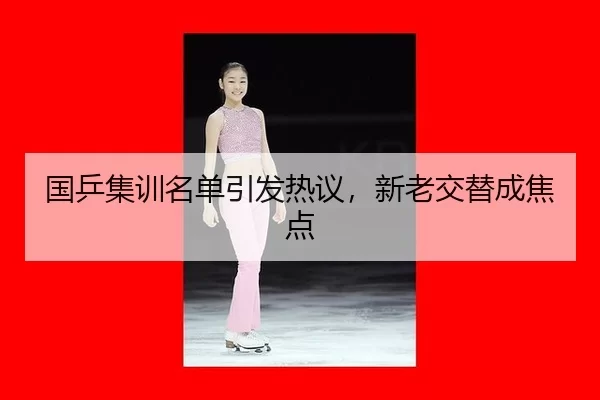 国乒集训名单引发热议，新老交替成焦点